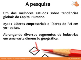Um dos melhores estudos sobre tendências
globais do Capital Humano.
2500+ Líderes empresariais e líderes de RH em
90+ países.
Abrangendo diversos segmentos de indústrias
em uma vasta dimensão geográfica.
A pesquisa
Daniel de Carvalho Luz – daniel.luz2020@hotmail.com Tel. (15) 9 9126 5571
 