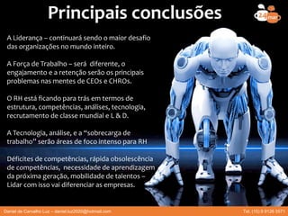 Principais conclusões
A Liderança – continuará sendo o maior desafio
das organizações no mundo inteiro.
A Força de Trabalho – será diferente, o
engajamento e a retenção serão os principais
problemas nas mentes de CEOs e CHROs.
O RH está ficando para trás em termos de
estrutura, competências, análises, tecnologia,
recrutamento de classe mundial e L & D.
A Tecnologia, análise, e a “sobrecarga de
trabalho” serão áreas de foco intenso para RH
Déficites de competências, rápida obsolescência
de competências, necessidade de aprendizagem
da próxima geração, mobilidade de talentos –
Lidar com isso vai diferenciar as empresas.
Daniel de Carvalho Luz – daniel.luz2020@hotmail.com Tel. (15) 9 9126 5571
 