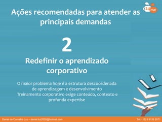 Redefinir o aprendizado
corporativo
O maior problema hoje é a estrutura descoordenada
de aprendizagem e desenvolvimento
Treinamento corporativo exige conteúdo, contexto e
profunda expertise
Ações recomendadas para atender as
principais demandas
2
Daniel de Carvalho Luz – daniel.luz2020@hotmail.com Tel. (15) 9 9126 5571
 