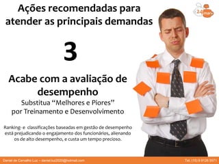 Acabe com a avaliação de
desempenho
Substitua “Melhores e Piores”
por Treinamento e Desenvolvimento
Ranking- e classificações baseadas em gestão de desempenho
está prejudicando o engajamento dos funcionários, alienando
os de alto desempenho, e custa um tempo precioso.
Ações recomendadas para
atender as principais demandas
3
Daniel de Carvalho Luz – daniel.luz2020@hotmail.com Tel. (15) 9 9126 5571
 