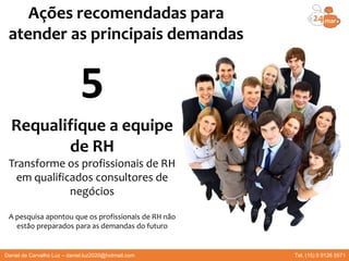 Requalifique a equipe
de RH
Transforme os profissionais de RH
em qualificados consultores de
negócios
A pesquisa apontou que os profissionais de RH não
estão preparados para as demandas do futuro
Ações recomendadas para
atender as principais demandas
5
Daniel de Carvalho Luz – daniel.luz2020@hotmail.com Tel. (15) 9 9126 5571
 