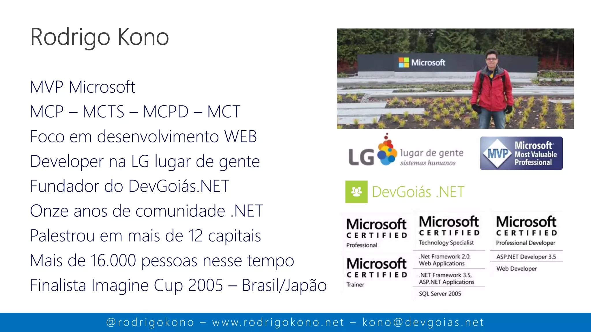 MVP Microsoft
MCP – MCTS – MCPD – MCT
Foco em desenvolvimento WEB
Developer na LG lugar de gente
Fundador do DevGoiás.NET
Doze anos de comunidade .NET
Palestrou em mais de 12 capitais
Mais de 16.000 pessoas nesse tempo
Finalista Imagine Cup 2005 – Brasil/Japão
@ ro d r i g o k o n o – w w w. ro d r i g o k o n o . n e t – k o n o @ d e v g o i a s . n e t
 