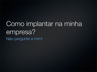 Como implantar na minha
empresa?
Não pergunte a mim!
 