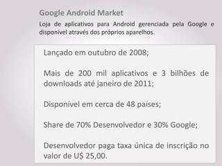 Google Android Market
Loja de aplicativos para Android gerenciada pela Google e
disponível através dos próprios aparelhos.


 Lançado em outubro de 2008;

 Mais de 200 mil aplicativos e 3 bilhões de
 downloads até janeiro de 2011;

 Disponível em cerca de 48 países;

 Share de 70% Desenvolvedor e 30% Google;

 Desenvolvedor paga taxa única de inscrição no
 valor de U$ 25,00.
 