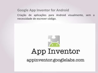 Google App Inventor for Android
Criação de aplicações para Android visualmente, sem a
necessidade de escrever código.
 