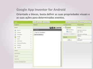 Google App Inventor for Android
Orientado a blocos, basta definir as suas propriedades visuais e
as suas ações para determinados eventos.
 