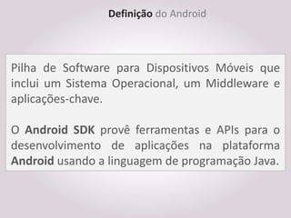 Definição do Android



Pilha de Software para Dispositivos Móveis que
inclui um Sistema Operacional, um Middleware e
aplicações-chave.

O Android SDK provê ferramentas e APIs para o
desenvolvimento de aplicações na plataforma
Android usando a linguagem de programação Java.
 