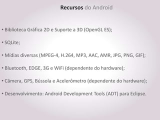 Recursos do Android


• Biblioteca Gráfica 2D e Suporte a 3D (OpenGL ES);

• SQLite;

• Mídias diversas (MPEG-4, H.264, MP3, AAC, AMR, JPG, PNG, GIF);

• Bluetooth, EDGE, 3G e WiFi (dependente do hardware);

• Câmera, GPS, Bússola e Acelerômetro (dependente do hardware);

• Desenvolvimento: Android Development Tools (ADT) para Eclipse.
 