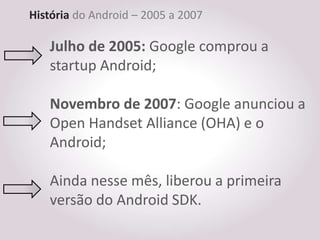 História do Android – 2005 a 2007

   Julho de 2005: Google comprou a
   startup Android;

   Novembro de 2007: Google anunciou a
   Open Handset Alliance (OHA) e o
   Android;

   Ainda nesse mês, liberou a primeira
   versão do Android SDK.
 