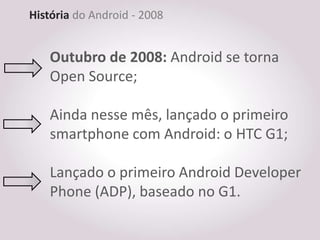 História do Android - 2008


    Outubro de 2008: Android se torna
    Open Source;

    Ainda nesse mês, lançado o primeiro
    smartphone com Android: o HTC G1;

    Lançado o primeiro Android Developer
    Phone (ADP), baseado no G1.
 