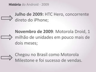 História do Android - 2009

    Julho de 2009: HTC Hero, concorrente
    direto do iPhone;

    Novembro de 2009: Motorola Droid, 1
    milhão de unidades em pouco mais de
    dois meses;

    Chegou no Brasil como Motorola
    Milestone e foi sucesso de vendas.
 