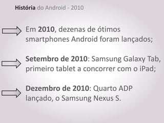 História do Android - 2010


    Em 2010, dezenas de ótimos
    smartphones Android foram lançados;

    Setembro de 2010: Samsung Galaxy Tab,
    primeiro tablet a concorrer com o iPad;

    Dezembro de 2010: Quarto ADP
    lançado, o Samsung Nexus S.
 