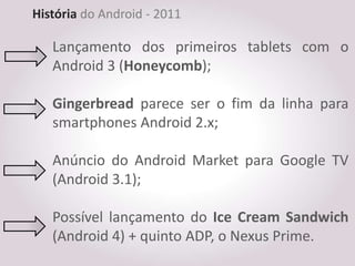 História do Android - 2011

   Lançamento dos primeiros tablets com o
   Android 3 (Honeycomb);

   Gingerbread parece ser o fim da linha para
   smartphones Android 2.x;

   Anúncio do Android Market para Google TV
   (Android 3.1);

   Possível lançamento do Ice Cream Sandwich
   (Android 4) + quinto ADP, o Nexus Prime.
 