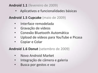 Android 1.1 (fevereiro de 2009)
   • Aplicativos e funcionalidades básicas
Android 1.5 Cupcake (maio de 2009)
   •   Interface remodelada
   •   Gravação de vídeos
   •   Conexão Bluetooth Automática
   •   Upload de vídeos para YouTube e Picasa
   •   Copiar e Colar
Android 1.6 Donut (setembro de 2009)
   •   Novo Android Market
   •   Integração de câmera e galeria
   •   Busca por gestos e voz
 