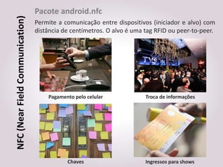 Pacote android.nfc
NFC (Near Field Communication)   Permite a comunicação entre dispositivos (iniciador e alvo) com
                                 distância de centímetros. O alvo é uma tag RFID ou peer-to-peer.




                                     Pagamento pelo celular             Troca de informações




                                            Chaves                      Ingressos para shows
 