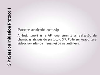 SIP (Session Initiation Protocol)



                                    Pacote android.net.sip
                                    Android provê uma API que permite a realização de
                                    chamadas através do protocolo SIP. Pode ser usado para
                                    videochamadas ou mensageiros instantâneos.
 