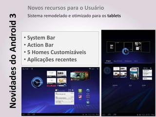 Novos recursos para o Usuário
Novidades do Android 3    Sistema remodelado e otimizado para os tablets



                         • System Bar
                         • Action Bar
                         • 5 Homes Customizáveis
                         • Aplicações recentes
 