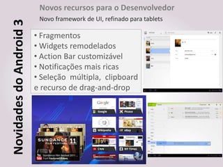 Novos recursos para o Desenvolvedor
Novidades do Android 3    Novo framework de UI, refinado para tablets

                         • Fragmentos
                         • Widgets remodelados
                         • Action Bar customizável
                         • Notificações mais ricas
                         • Seleção múltipla, clipboard
                         e recurso de drag-and-drop
 