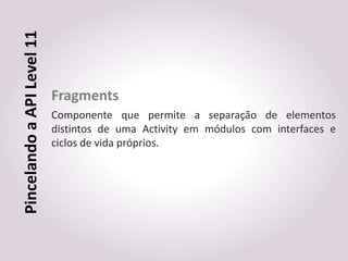 Pincelando a API Level 11


                            Fragments
                            Componente que permite a separação de elementos
                            distintos de uma Activity em módulos com interfaces e
                            ciclos de vida próprios.
 