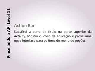 Pincelando a API Level 11


                            Action Bar
                            Substitui a barra de título na parte superior da
                            Activity. Mostra o ícone da aplicação e provê uma
                            nova interface para os itens do menu de opções.
 