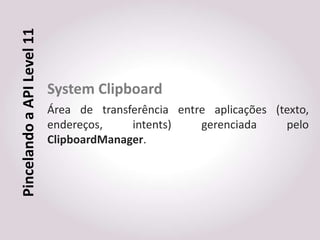 Pincelando a API Level 11


                            System Clipboard
                            Área de transferência entre aplicações (texto,
                            endereços,    intents)    gerenciada     pelo
                            ClipboardManager.
 