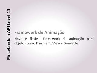 Pincelando a API Level 11



                            Framework de Animação
                            Novo e flexível framework de animação para
                            objetos como Fragment, View e Drawable.
 
