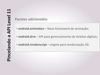 Pincelando a API Level 11
                            Pacotes adicionados

                            • android.animation – Novo framework de animação;

                            • android.drm – API para gerenciamento de direitos digitais;

                            • android.renderscript – engine para renderização 3D.
 