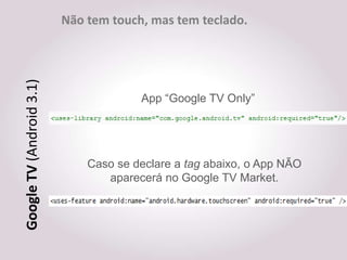 Não tem touch, mas tem teclado.
Google TV (Android 3.1)



                                       App “Google TV Only”




                              Caso se declare a tag abaixo, o App NÃO
                                 aparecerá no Google TV Market.
 