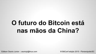 O futuro do Bitcoin está
nas mãos da China?
III BitConf edição 2015 - Florianópolis/SCEdilson Osorio Junior :: osoriojr@linux.com
 