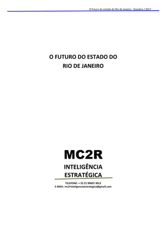 O futuro do estado do Rio de Janeiro - Outubro / 2017
O FUTURO DO ESTADO DO
RIO DE JANEIRO
MC2R
INTELIGÊNCIA
ESTRATÉGICA
TELEFONE: + 55 21 99607-3012
E-MAIL: mc2rinteligenciaestrategica@gmail.com
 