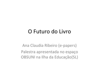 O Futuro do Livro Ana Claudia Ribeiro (e-papers) Palestra apresentada no espaço OBSUNI na Ilha da Educação(SL) 