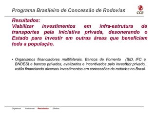 Programa Brasileiro de Concessão de Rodovias
Resultados:
Viabilizar  investimentos   em    infra-estrutura de
transportes pela iniciativa privada, desonerando o
Estado para investir em outras áreas que beneficiam
toda a população.


• Organismos financiadores multilaterais, Bancos de Fomento (BID, IFC e
  BNDES) e bancos privados, avalizados e incentivados pelo investidor privado,
  estão financiando diversos investimentos em concessões de rodovias no Brasil.




Objetivos   Ambiente   Resultados   Efeitos
 