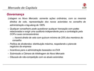 Mercado de Capitais

Governança
Listagem no Novo Mercado: somente ações ordinárias, com os mesmo    s
  direitos de voto, representação dos novos acionistas no conselho de
  administração e tag-along de 100%
•   Qualquer conselheiro pode questionar qualquer transação com partes
    relacionadas e exigir uma auditoria independente para a contratação pela
    CCR e suas concessionárias
       — haverá direito de veto com quórum mínimo de 25% dos membros do
       conselho
•   Política de dividendos: distribuição máxima, respeitando o planode
    negócios da empresa
•   Incentivos para a administração baseados no EVA
•   Submissão a Câmara de Arbitragem do Novo Mercado
•   Cláusula de não-competição com os atuais acionistas
 