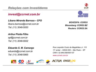 Relações com Investidores

invest@ccrnet.com.br
Líbano Miranda Barroso – CFO
                                                BOVESPA: CCRO3
libano.barroso@ccrnet.com.br
                                             Bloomberg: CCRO3 BZ
Tel: (11) 3048-5930                              Reuters: CCRO3.SA

Arthur Piotto Filho
apf@ccrnet.com.br
Tel: (11) 3048-5932

Eduardo S. M. Camargo          Rua Leopoldo Couto de Magalhães Jr. 110
                               11o andar – 04542-000 – São Paulo – SP
eduardo@ccrnet.com.br
                               CNPJ: 02.846.056/0001-97
Tel: (11) 3048-5965            www.ccrnet.com.br
 