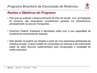 Programa Brasileiro de Concessão de Rodovias
Razões e Objetivos do Programa
• Para que se sustente o desenvolvimento do País de acordo com as Projeções
  do Governo, são necessários investimentos pesados em infra-estrutura,
  principalmente na área de Transportes.


• Governos Federal, Estaduais e Municipais estão com a sua capacidade de
  investimento extremamente reduzida.


• Este desafio só poderá ser atingido a partir de uma expressiva participação da
  iniciativa privada. O atual modelo de concessões de rodovias é um instrumento
  capaz de obter recursos suplementares para recuperação e ampliação da
  malha rodoviária.




Objetivos   Ambiente   Resultados   Efeitos
 