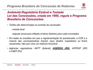 Programa Brasileiro de Concessão de Rodovias

Ambiente Regulatório Estável e Testado
Lei das Concessões, criada em 1995, regula o Programa
Brasileiro de Concessões
• Tarifas são determinadas no contrato de concessão:
       -moeda local
       -reajuste anual para inflação (índices distintos para cada concessão)
• Em todas as ocasiões em que a regulamentação foi questionada, a CCR e a
  maioria das concessionárias tiveram seus direitos respeitados ou foram
  ressarcidas, fato que criou um histórico favorável
• Agências reguladoras: ANTT (federal), AGERGS (RS), ARTESP (SP)
  e ASEP (RJ)




Objetivos   Ambiente   Resultados   Efeitos
 