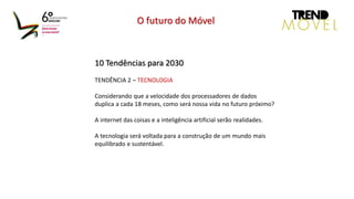 10 Tendências para 2030
TENDÊNCIA 2 – TECNOLOGIA
Considerando que a velocidade dos processadores de dados
duplica a cada 18 meses, como será nossa vida no futuro próximo?
A internet das coisas e a inteligência artificial serão realidades.
A tecnologia será voltada para a construção de um mundo mais
equilibrado e sustentável.
O futuro do Móvel
 