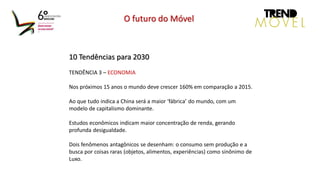 10 Tendências para 2030
TENDÊNCIA 3 – ECONOMIA
Nos próximos 15 anos o mundo deve crescer 160% em comparação a 2015.
Ao que tudo indica a China será a maior ‘fábrica’ do mundo, com um
modelo de capitalismo dominante.
Estudos econômicos indicam maior concentração de renda, gerando
profunda desigualdade.
Dois fenômenos antagônicos se desenham: o consumo sem produção e a
busca por coisas raras (objetos, alimentos, experiências) como sinônimo de
Luxo.
O futuro do Móvel
 