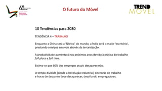 10 Tendências para 2030
TENDÊNCIA 4 – TRABALHO
Enquanto a China será a ‘fábrica’ do mundo, a Índia será o maior ‘escritório’,
prestando serviços em rede através da terceirização.
A produtividade aumentará nos próximos anos devido à prática do trabalho
full place e full time.
Estima-se que 60% dos empregos atuais desaparecerão.
O tempo dividido (desde a Revolução Industrial) em horas de trabalho
e horas de descanso deve desaparecer, desafiando empregadores.
O futuro do Móvel
 