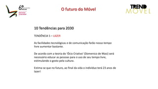 10 Tendências para 2030
TENDÊNCIA 5 – LAZER
As facilidades tecnológicas e de comunicação farão nosso tempo
livre aumentar bastante.
De acordo com a teoria do ‘Ócio Criativo’ (Domenico de Masi) será
necessário educar as pessoas para o uso de seu tempo livre,
estimulando o gosto pela cultura.
Estima-se que no futuro, ao final da vida o indívíduo terá 23 anos de
lazer!
O futuro do Móvel
 