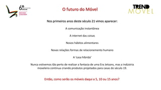 Nos primeiros anos deste século 21 vimos aparecer:
A comunicação instantânea
A internet das coisas
Novos hábitos alimentares
Novas relações formas de relacionemento humano
A ‘casa híbrida’
Nunca estivemos tão perto de realizar a fantasia de uma Era Jetsons, mas a indústria
moveleira continua criando produtos projetados para casas do século 19.
Então, como serão os móveis daqui a 5, 10 ou 15 anos?
O futuro do Móvel
 