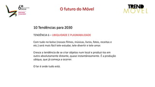 10 Tendências para 2030
TENDÊNCIA 6 – UBIQUIDADE E PLASMABILIDADE
Com tudo no bolso (nossos filmes, músicas, livros, fotos, receitas e
etc.) será mais fácil tele-estudar, tele-divertir e tele-amar.
Cresce a tendência de se criar objetos num local e produzi-los em
outro absolutamente distante, quase instantâneamente. É a produção
ubíqua, que já começa a ocorrer.
O lar é onde tudo está.
O futuro do Móvel
 