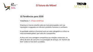 10 Tendências para 2030
TENDÊNCIA 7 – ÉTICA E ESTÉTICA
Empresas e marcas estarão cada vez mais preocupadas com sua
reputação e engajadas em oferecer produtos honestos e confiáveis.
A qualidade estética e funcional será um valor obrigatório e crítico na
nova sociedade global, que tudo vê e compartilha.
A ética será uma vantagem competitiva nas relações comerciais, na
oferta de bens de consumo e na prestação de serviços. Os ‘homens de
bem’ serão os mais bem sucedidos.
O futuro do Móvel
 