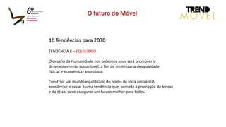 10 Tendências para 2030
TENDÊNCIA 8 – EQUILÍBRIO
O desafio da Humanidade nos próximos anos será promover o
desenvolvimento sustentável, a fim de minimizar a desigualdade
(social e econômica) anunciada.
Construir um mundo equilibrado do ponto de vista ambiental,
econômico e social é uma tendência que, somada à promoção da beleza
e da ética, deve assegurar um futuro melhor para todos.
O futuro do Móvel
 
