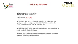 10 Tendências para 2030
TENDÊNCIA 9 – CULTURA
A cultura do ‘self’ coloca o indivíduo no centro da sua própria rede
global, levando- o a desejar autonomia em todas as áreas da vida:
saúde, relacionamentos, bens de consumo, etc.
A customização em massa deve ser responsável por 30% das vendas no
varejo em 2017. (Fonte: Tech cast)
Na nova cultura globalizada os fenômenos locais ora serão superados,
ora serão um diferencial de alto valor.
O futuro do Móvel
 
