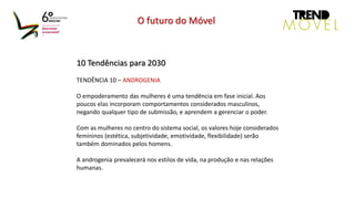 10 Tendências para 2030
TENDÊNCIA 10 – ANDROGENIA
O empoderamento das mulheres é uma tendência em fase inicial. Aos
poucos elas incorporam comportamentos considerados masculinos,
negando qualquer tipo de submissão, e aprendem a gerenciar o poder.
Com as mulheres no centro do sistema social, os valores hoje considerados
femininos (estética, subjetividade, emotividade, flexibilidade) serão
também dominados pelos homens.
A androgenia prevalecerá nos estilos de vida, na produção e nas relações
humanas.
O futuro do Móvel
 