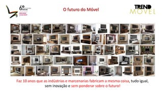O futuro do Móvel
Faz 10 anos que as indústrias e marcenarias fabricam a mesma coisa, tudo igual,
sem inovação e sem ponderar sobre o futuro!
 