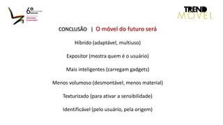 CONCLUSÃO | O móvel do futuro será
Híbrido (adaptável, multiuso)
Expositor (mostra quem é o usuário)
Mais inteligentes (carregam gadgets)
Menos volumoso (desmontável, menos material)
Texturizado (para ativar a sensibilidade)
Identificável (pelo usuário, pela origem)
 