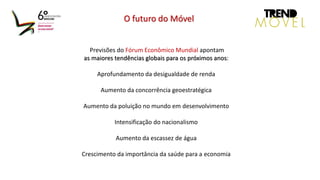 Previsões do Fórum Econômico Mundial apontam
as maiores tendências globais para os próximos anos:
Aprofundamento da desigualdade de renda
Aumento da concorrência geoestratégica
Aumento da poluição no mundo em desenvolvimento
Intensificação do nacionalismo
Aumento da escassez de água
Crescimento da importância da saúde para a economia
O futuro do Móvel
 