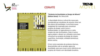 “Símbolos da Brasilidade no Design de Móveis”
(Editora Senai) Por Silvia Grilli
A diversidade étnica e cultural do nosso país,
considerada por estudiosos do assunto como um
dos pilares da brasilidade, é uma fonte quase
inesgotável de inspiração para conceituar
projetos de design, assim como a
biodiversidade, os regionalismos e o jeito
simples de viver do brasileiro. Estes e outros
signos podem e devem ser utilizados como base
conceitual nos projetos de design de móveis,
superfícies, iluminação, utilidade domésticas,
dentre outros.
O livro reúne exemplos de produtos diversos,
desenvolvidos sob os variados signos da
brasilidade, para que sirvam como referência em
projetos de móveis com identidade brasileira.
CONVITE
 